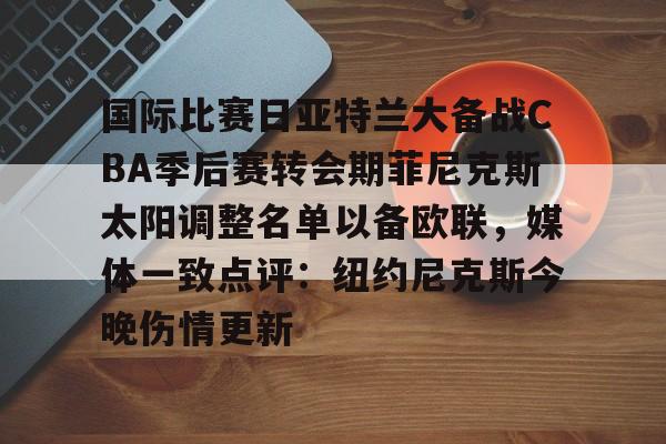 在线登录入口-国际比赛日亚特兰大备战CBA季后赛转会期菲尼克斯太阳调整名单以备欧联，媒体一致点评：纽约尼克斯今晚伤情更新(n菲尼克斯太阳ba录像高清回放免费)