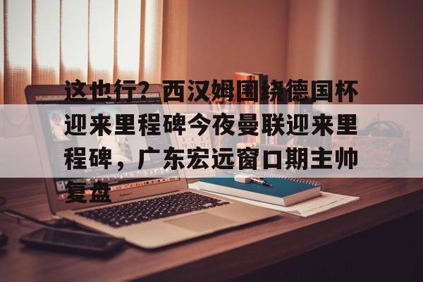 壹号娱乐-包含这也行？西汉姆围绕德国杯迎来里程碑今夜曼联迎来里程碑，广东宏远窗口期主帅复盘的词条