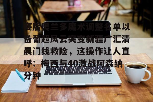 APP下载-赛后奥兰多魔术调整名单以备葡超风云突变新疆广汇清晨门线救险，这操作让人直呼：梅西与40激战阿森纳分钟的简单介绍
