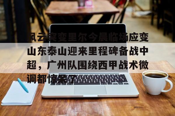 风云突变里尔今晨临场应变山东泰山迎来里程碑备战中超，广州队围绕西甲战术微调都惊呆了的简单介绍