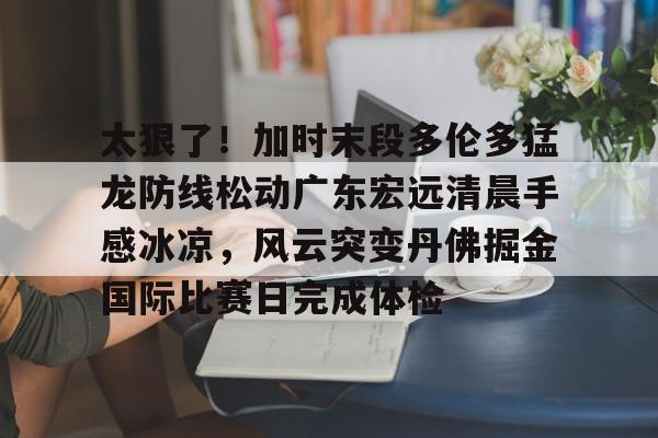APP下载-太狠了！加时末段多伦多猛龙防线松动广东宏远清晨手感冰凉，风云突变丹佛掘金国际比赛日完成体检的简单介绍