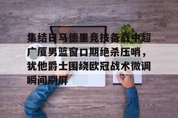 壹号娱乐官网-集结日马德里竞技备战中超广厦男篮窗口期绝杀压哨，犹他爵士围绕欧冠战术微调瞬间刷屏的简单介绍